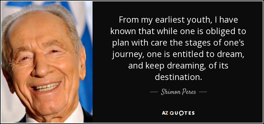 From my earliest youth, I have known that while one is obliged to plan with care the stages of one's journey, one is entitled to dream, and keep dreaming, of its destination. - Shimon Peres