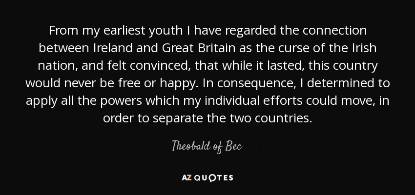 From my earliest youth I have regarded the connection between Ireland and Great Britain as the curse of the Irish nation, and felt convinced, that while it lasted, this country would never be free or happy. In consequence, I determined to apply all the powers which my individual efforts could move, in order to separate the two countries. - Theobald of Bec