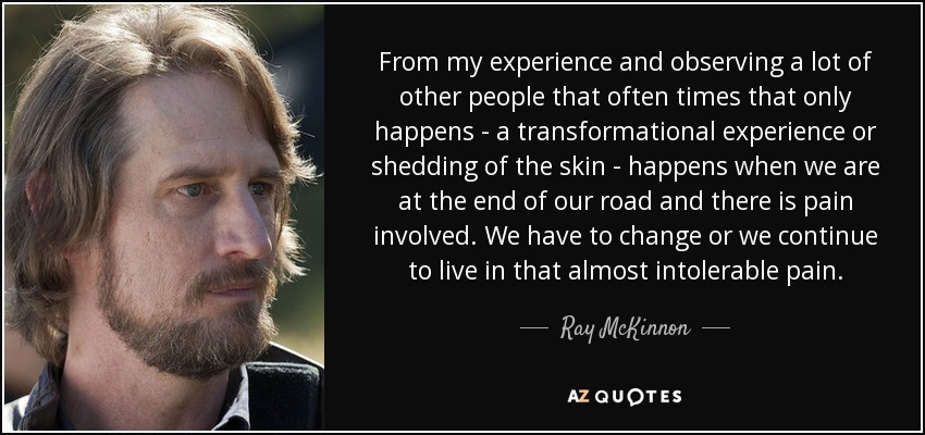 From my experience and observing a lot of other people that often times that only happens - a transformational experience or shedding of the skin - happens when we are at the end of our road and there is pain involved. We have to change or we continue to live in that almost intolerable pain. - Ray McKinnon