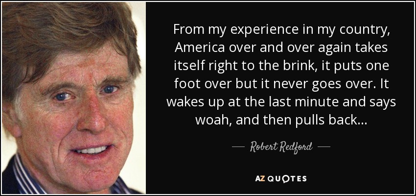 From my experience in my country, America over and over again takes itself right to the brink, it puts one foot over but it never goes over. It wakes up at the last minute and says woah, and then pulls back... - Robert Redford
