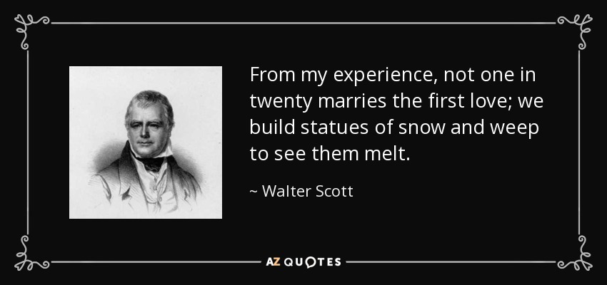 From my experience, not one in twenty marries the first love; we build statues of snow and weep to see them melt. - Walter Scott