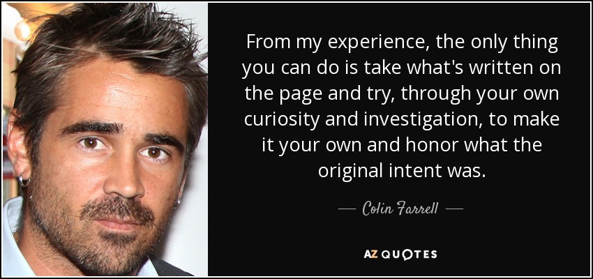 From my experience, the only thing you can do is take what's written on the page and try, through your own curiosity and investigation, to make it your own and honor what the original intent was. - Colin Farrell