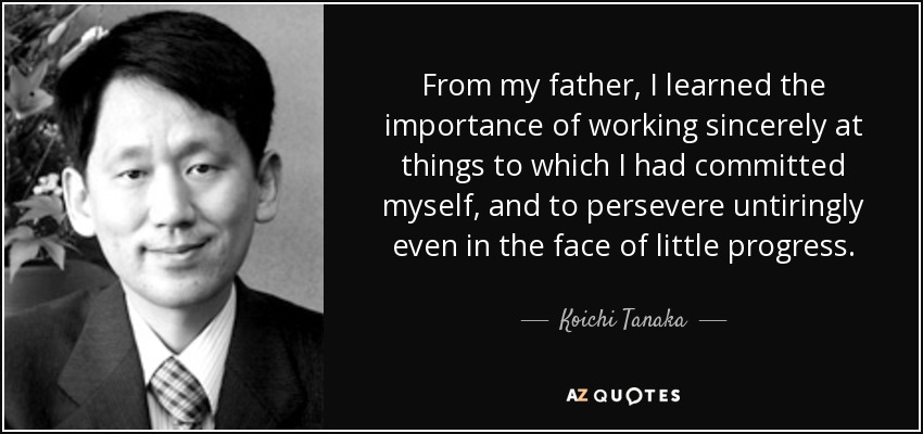 From my father, I learned the importance of working sincerely at things to which I had committed myself, and to persevere untiringly even in the face of little progress. - Koichi Tanaka