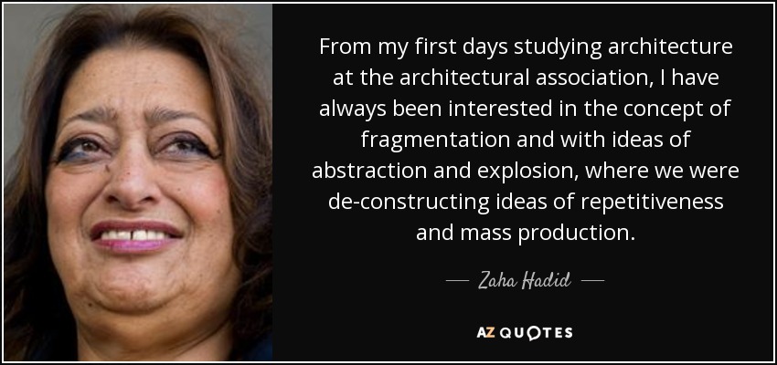 From my first days studying architecture at the architectural association, I have always been interested in the concept of fragmentation and with ideas of abstraction and explosion, where we were de-constructing ideas of repetitiveness and mass production. - Zaha Hadid