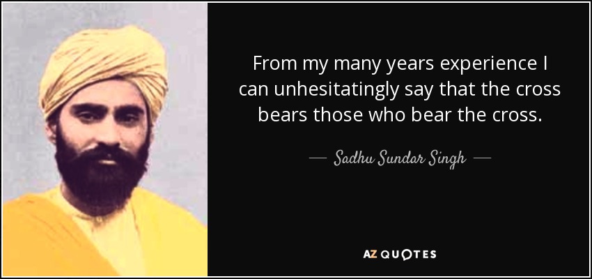 From my many years experience I can unhesitatingly say that the cross bears those who bear the cross. - Sadhu Sundar Singh