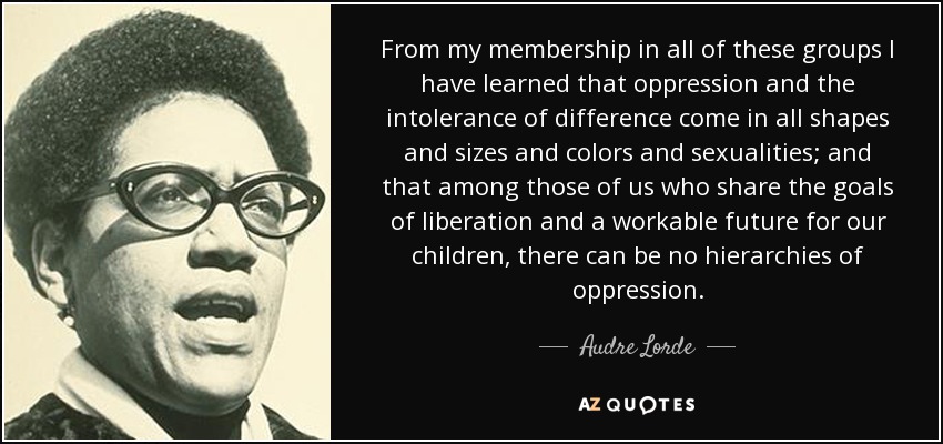 From my membership in all of these groups I have learned that oppression and the intolerance of difference come in all shapes and sizes and colors and sexualities; and that among those of us who share the goals of liberation and a workable future for our children, there can be no hierarchies of oppression. - Audre Lorde