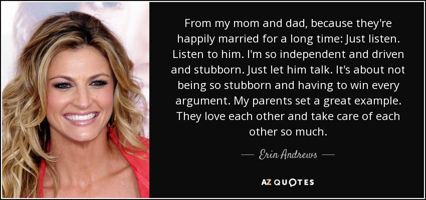 From my mom and dad, because they're happily married for a long time: Just listen. Listen to him. I'm so independent and driven and stubborn. Just let him talk. It's about not being so stubborn and having to win every argument. My parents set a great example. They love each other and take care of each other so much. - Erin Andrews