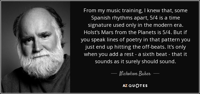 From my music training, I knew that, some Spanish rhythms apart, 5/4 is a time signature used only in the modern era. Holst's Mars from the Planets is 5/4. But if you speak lines of poetry in that pattern you just end up hitting the off-beats. It's only when you add a rest - a sixth beat - that it sounds as it surely should sound. - Nicholson Baker
