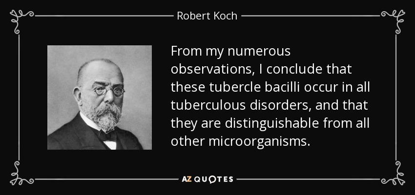 From my numerous observations, I conclude that these tubercle bacilli occur in all tuberculous disorders, and that they are distinguishable from all other microorganisms. - Robert Koch