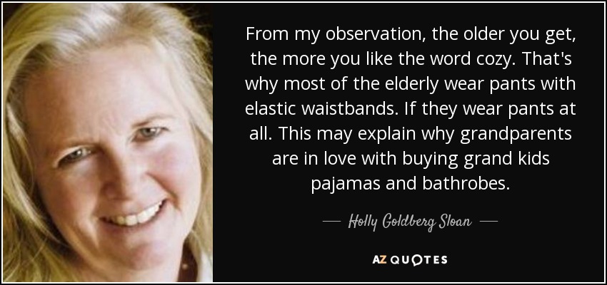 From my observation, the older you get, the more you like the word cozy. That's why most of the elderly wear pants with elastic waistbands. If they wear pants at all. This may explain why grandparents are in love with buying grand kids pajamas and bathrobes. - Holly Goldberg Sloan