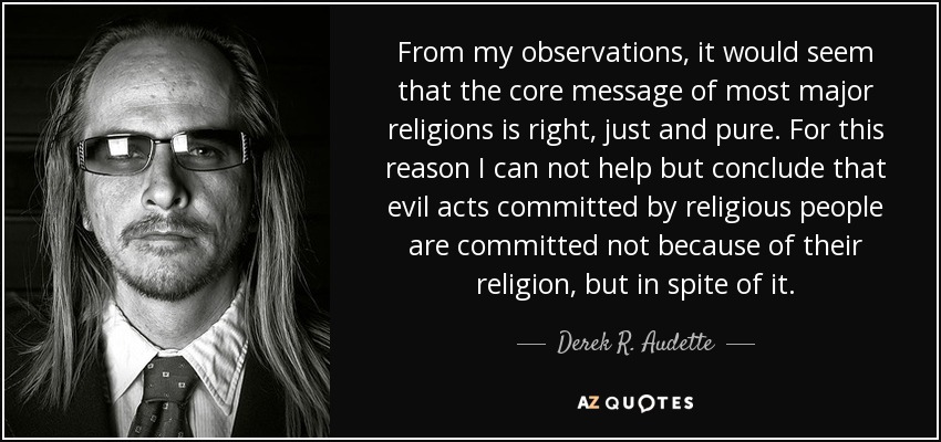 From my observations, it would seem that the core message of most major religions is right, just and pure. For this reason I can not help but conclude that evil acts committed by religious people are committed not because of their religion, but in spite of it. - Derek R. Audette