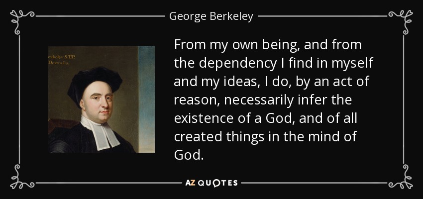 From my own being, and from the dependency I find in myself and my ideas, I do, by an act of reason, necessarily infer the existence of a God, and of all created things in the mind of God. - George Berkeley