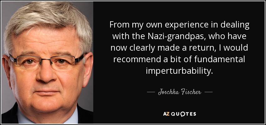 From my own experience in dealing with the Nazi-grandpas, who have now clearly made a return, I would recommend a bit of fundamental imperturbability. - Joschka Fischer