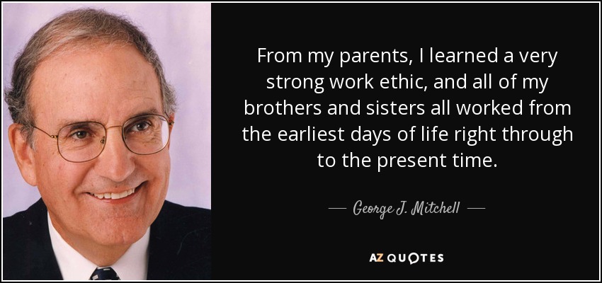 From my parents, I learned a very strong work ethic, and all of my brothers and sisters all worked from the earliest days of life right through to the present time. - George J. Mitchell