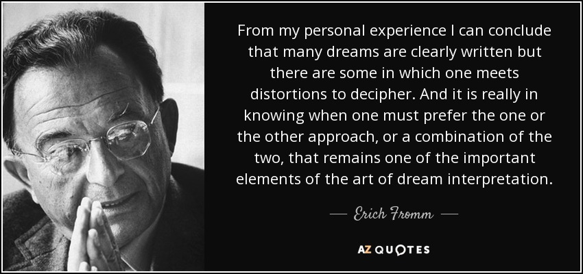 From my personal experience I can conclude that many dreams are clearly written but there are some in which one meets distortions to decipher. And it is really in knowing when one must prefer the one or the other approach, or a combination of the two, that remains one of the important elements of the art of dream interpretation. - Erich Fromm