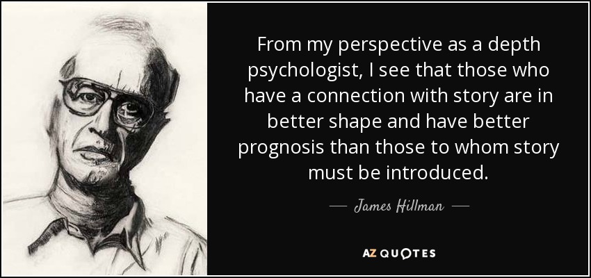 From my perspective as a depth psychologist, I see that those who have a connection with story are in better shape and have better prognosis than those to whom story must be introduced. - James Hillman