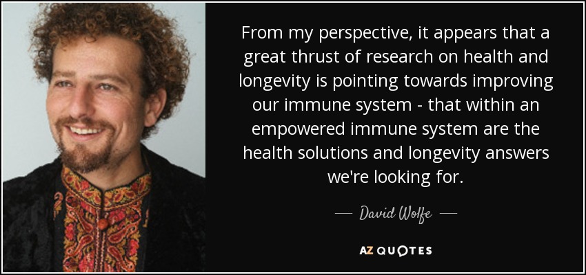 From my perspective, it appears that a great thrust of research on health and longevity is pointing towards improving our immune system - that within an empowered immune system are the health solutions and longevity answers we're looking for. - David Wolfe