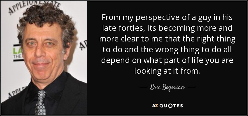 From my perspective of a guy in his late forties, its becoming more and more clear to me that the right thing to do and the wrong thing to do all depend on what part of life you are looking at it from. - Eric Bogosian