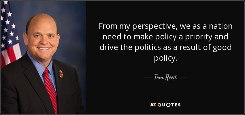 From my perspective, we as a nation need to make policy a priority and drive the politics as a result of good policy. - Tom Reed