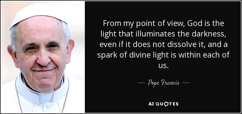 From my point of view, God is the light that illuminates the darkness, even if it does not dissolve it, and a spark of divine light is within each of us. - Pope Francis
