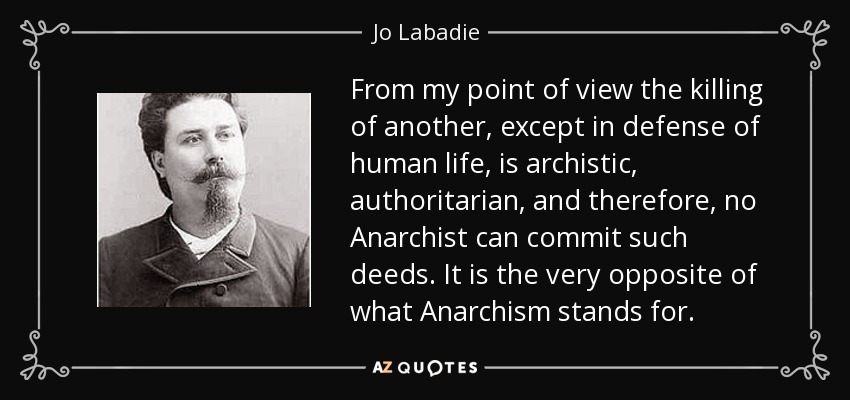 From my point of view the killing of another, except in defense of human life, is archistic, authoritarian, and therefore, no Anarchist can commit such deeds. It is the very opposite of what Anarchism stands for. - Jo Labadie