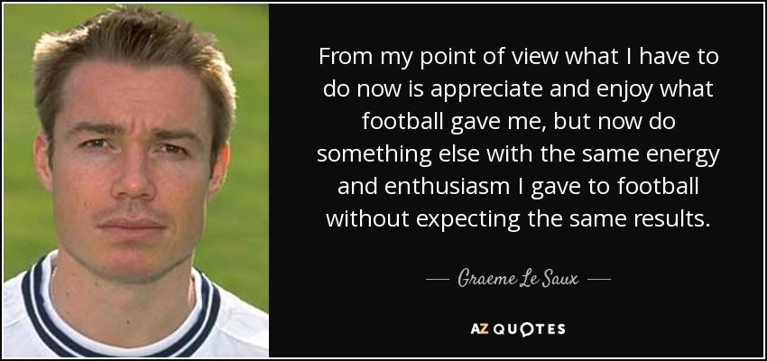 From my point of view what I have to do now is appreciate and enjoy what football gave me, but now do something else with the same energy and enthusiasm I gave to football without expecting the same results. - Graeme Le Saux