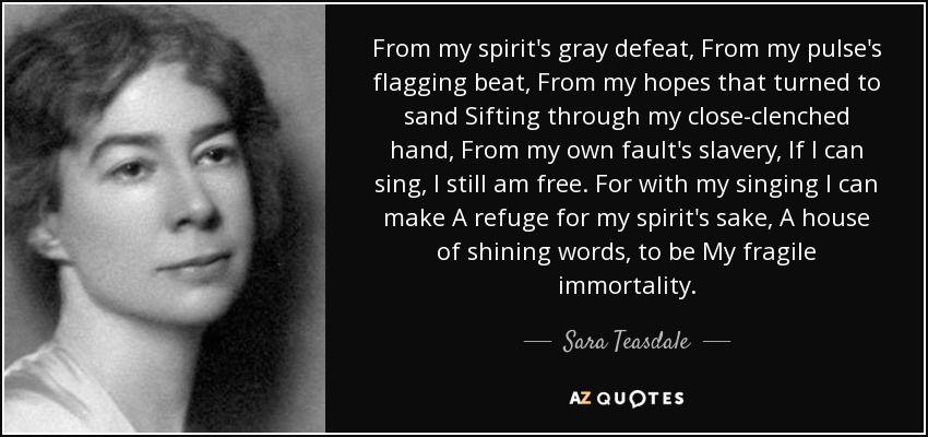 From my spirit's gray defeat, From my pulse's flagging beat, From my hopes that turned to sand Sifting through my close-clenched hand, From my own fault's slavery, If I can sing, I still am free. For with my singing I can make A refuge for my spirit's sake, A house of shining words, to be My fragile immortality. - Sara Teasdale