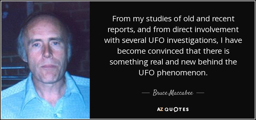 From my studies of old and recent reports, and from direct involvement with several UFO investigations, I have become convinced that there is something real and new behind the UFO phenomenon. - Bruce Maccabee