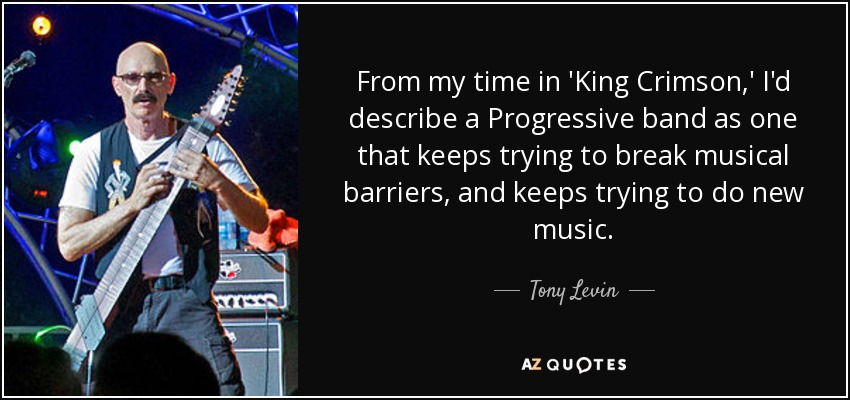 From my time in 'King Crimson,' I'd describe a Progressive band as one that keeps trying to break musical barriers, and keeps trying to do new music. - Tony Levin