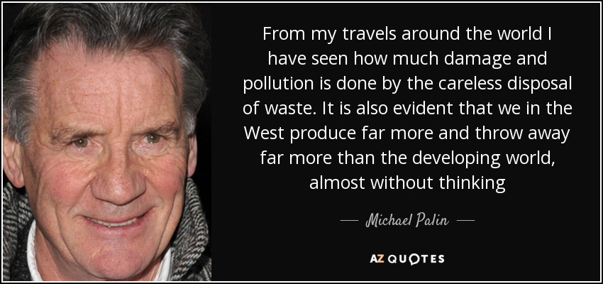 From my travels around the world I have seen how much damage and pollution is done by the careless disposal of waste. It is also evident that we in the West produce far more and throw away far more than the developing world, almost without thinking - Michael Palin