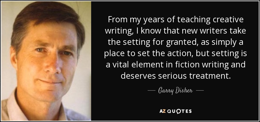 From my years of teaching creative writing, I know that new writers take the setting for granted, as simply a place to set the action, but setting is a vital element in fiction writing and deserves serious treatment. - Garry Disher