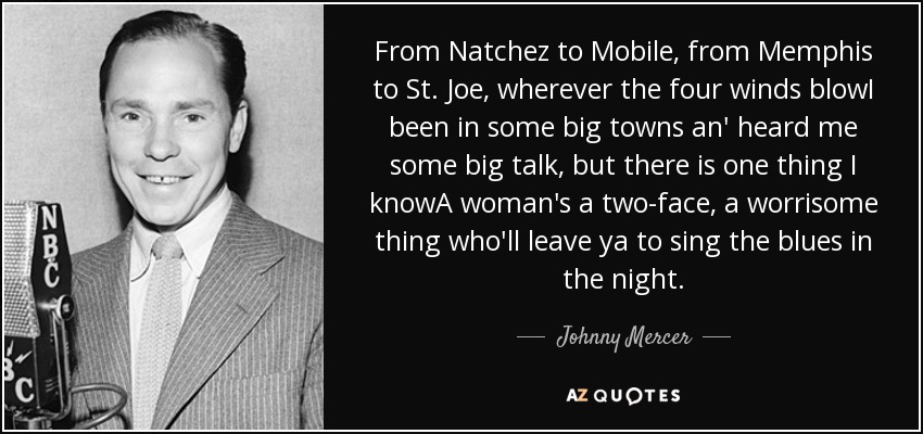 From Natchez to Mobile, from Memphis to St. Joe, wherever the four winds blowI been in some big towns an' heard me some big talk, but there is one thing I knowA woman's a two-face, a worrisome thing who'll leave ya to sing the blues in the night. - Johnny Mercer