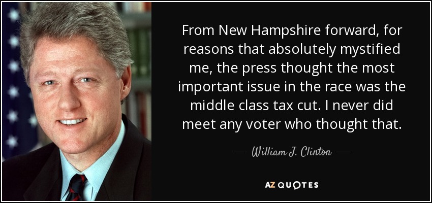From New Hampshire forward, for reasons that absolutely mystified me, the press thought the most important issue in the race was the middle class tax cut. I never did meet any voter who thought that. - William J. Clinton