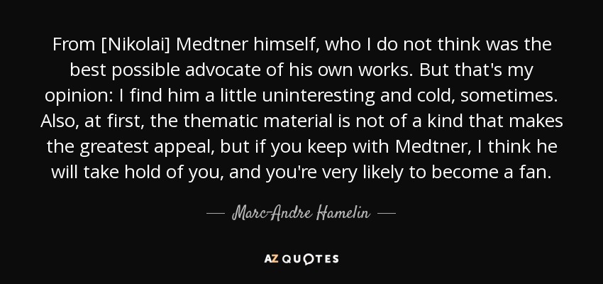 From [Nikolai] Medtner himself, who I do not think was the best possible advocate of his own works. But that's my opinion: I find him a little uninteresting and cold, sometimes. Also, at first, the thematic material is not of a kind that makes the greatest appeal, but if you keep with Medtner, I think he will take hold of you, and you're very likely to become a fan. - Marc-Andre Hamelin