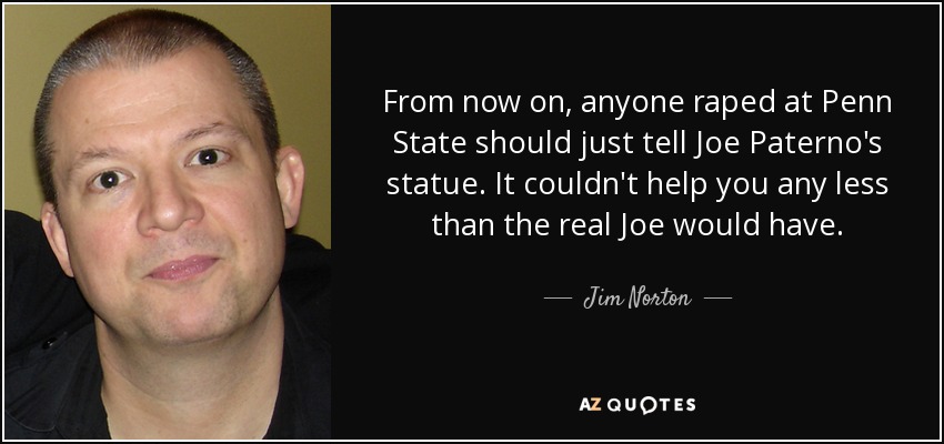 From now on, anyone raped at Penn State should just tell Joe Paterno's statue. It couldn't help you any less than the real Joe would have. - Jim Norton