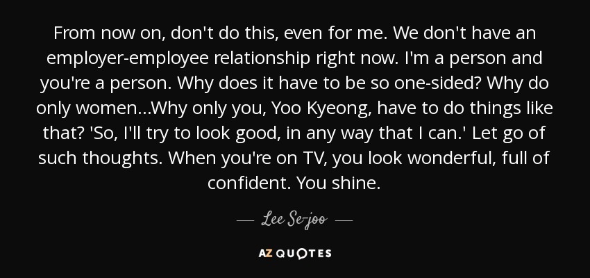 From now on, don't do this, even for me. We don't have an employer-employee relationship right now. I'm a person and you're a person. Why does it have to be so one-sided? Why do only women...Why only you, Yoo Kyeong, have to do things like that? 'So, I'll try to look good, in any way that I can.' Let go of such thoughts. When you're on TV, you look wonderful, full of confident. You shine. - Lee Se-joo