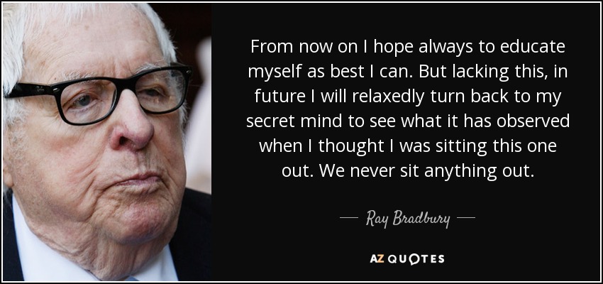 From now on I hope always to educate myself as best I can. But lacking this, in future I will relaxedly turn back to my secret mind to see what it has observed when I thought I was sitting this one out. We never sit anything out. - Ray Bradbury