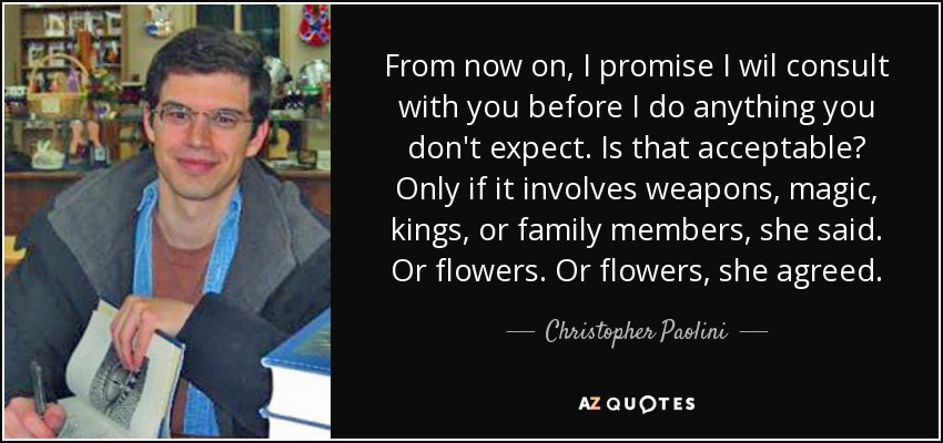 From now on, I promise I wil consult with you before I do anything you don't expect. Is that acceptable? Only if it involves weapons, magic, kings, or family members, she said. Or flowers. Or flowers, she agreed. - Christopher Paolini