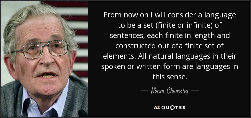 From now on I will consider a language to be a set (finite or infinite) of sentences, each finite in length and constructed out ofa finite set of elements. All natural languages in their spoken or written form are languages in this sense. - Noam Chomsky