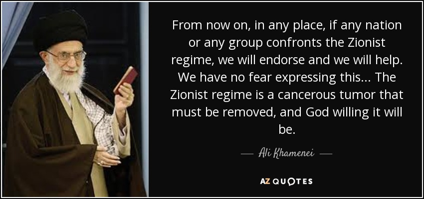 From now on, in any place, if any nation or any group confronts the Zionist regime, we will endorse and we will help. We have no fear expressing this... The Zionist regime is a cancerous tumor that must be removed, and God willing it will be. - Ali Khamenei