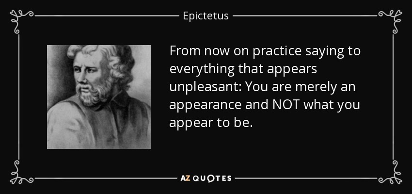 From now on practice saying to everything that appears unpleasant: You are merely an appearance and NOT what you appear to be. - Epictetus