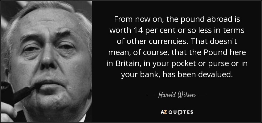From now on, the pound abroad is worth 14 per cent or so less in terms of other currencies. That doesn't mean, of course, that the Pound here in Britain, in your pocket or purse or in your bank, has been devalued. - Harold Wilson
