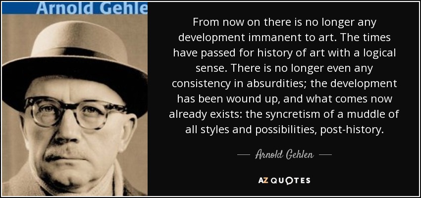 From now on there is no longer any development immanent to art. The times have passed for history of art with a logical sense. There is no longer even any consistency in absurdities; the development has been wound up, and what comes now already exists: the syncretism of a muddle of all styles and possibilities, post-history. - Arnold Gehlen