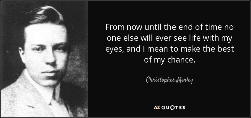 From now until the end of time no one else will ever see life with my eyes, and I mean to make the best of my chance. - Christopher Morley