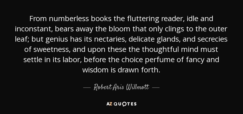 From numberless books the fluttering reader, idle and inconstant, bears away the bloom that only clings to the outer leaf; but genius has its nectaries, delicate glands, and secrecies of sweetness, and upon these the thoughtful mind must settle in its labor, before the choice perfume of fancy and wisdom is drawn forth. - Robert Aris Willmott
