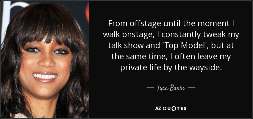 From offstage until the moment I walk onstage, I constantly tweak my talk show and 'Top Model', but at the same time, I often leave my private life by the wayside. - Tyra Banks