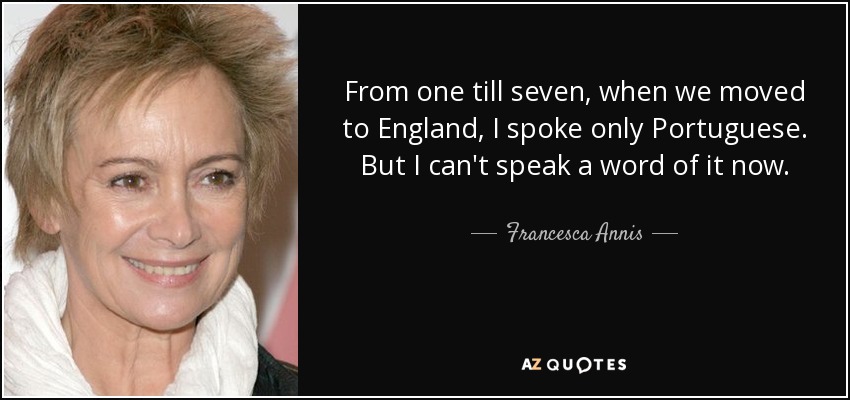 From one till seven, when we moved to England, I spoke only Portuguese. But I can't speak a word of it now. - Francesca Annis