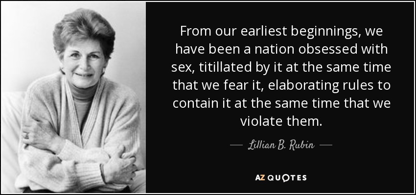 From our earliest beginnings, we have been a nation obsessed with sex, titillated by it at the same time that we fear it, elaborating rules to contain it at the same time that we violate them. - Lillian B. Rubin
