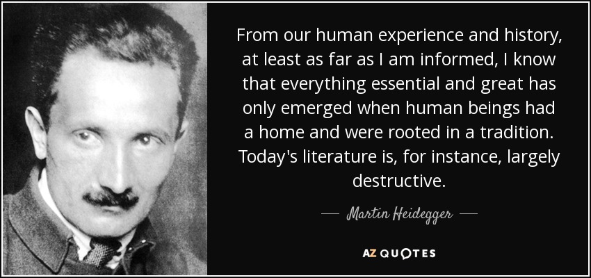 From our human experience and history, at least as far as I am informed, I know that everything essential and great has only emerged when human beings had a home and were rooted in a tradition. Today's literature is, for instance, largely destructive. - Martin Heidegger