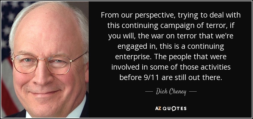 From our perspective, trying to deal with this continuing campaign of terror, if you will, the war on terror that we're engaged in, this is a continuing enterprise. The people that were involved in some of those activities before 9/11 are still out there. - Dick Cheney